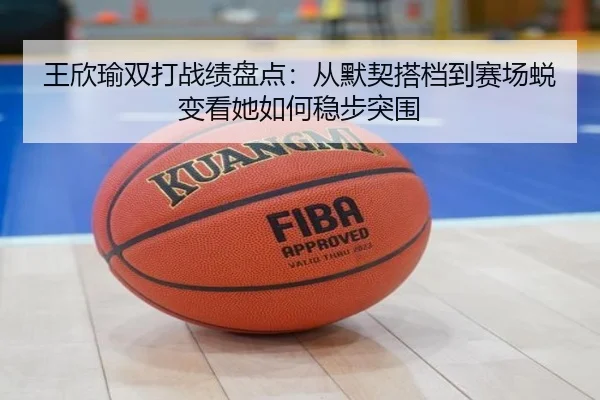 王欣瑜双打战绩盘点：从默契搭档到赛场蜕变看她如何稳步突围